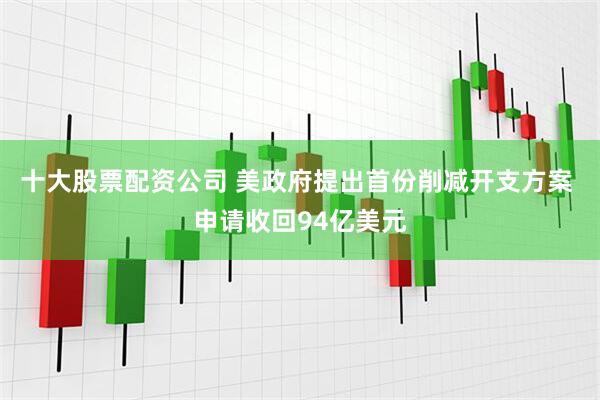 十大股票配资公司 美政府提出首份削减开支方案 申请收回94亿美元