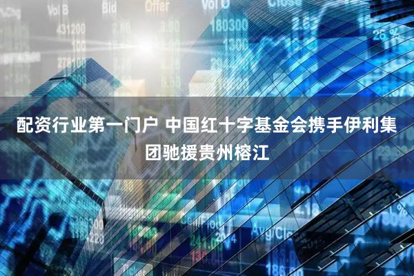 配资行业第一门户 中国红十字基金会携手伊利集团驰援贵州榕江
