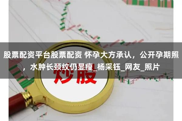 股票配资平台股票配资 怀孕大方承认，公开孕期照，水肿长颈纹仍显瘦_杨采钰_网友_照片