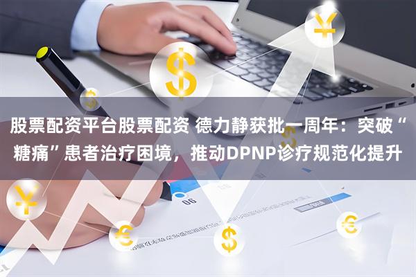 股票配资平台股票配资 德力静获批一周年：突破“糖痛”患者治疗困境，推动DPNP诊疗规范化提升
