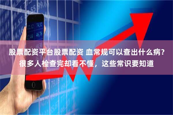 股票配资平台股票配资 血常规可以查出什么病？很多人检查完却看不懂，这些常识要知道