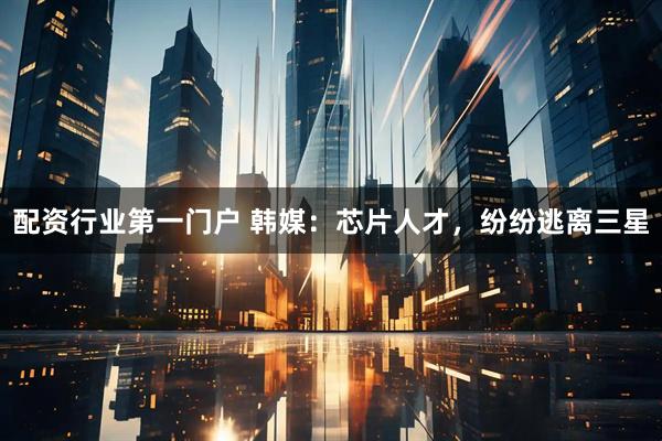 配资行业第一门户 韩媒：芯片人才，纷纷逃离三星
