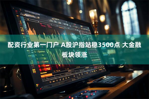配资行业第一门户 A股沪指站稳3500点 大金融板块领涨