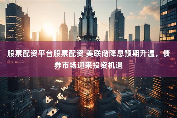 股票配资平台股票配资 美联储降息预期升温，债券市场迎来投资机遇