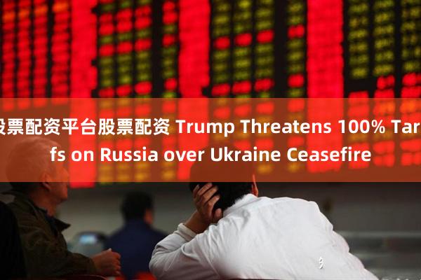 股票配资平台股票配资 Trump Threatens 100% Tariffs on Russia over Ukraine Ceasefire