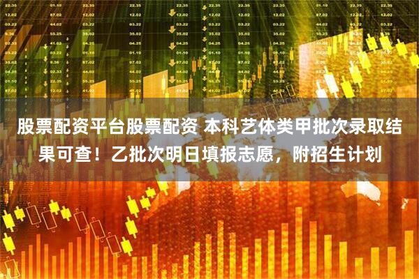 股票配资平台股票配资 本科艺体类甲批次录取结果可查！乙批次明日填报志愿，附招生计划