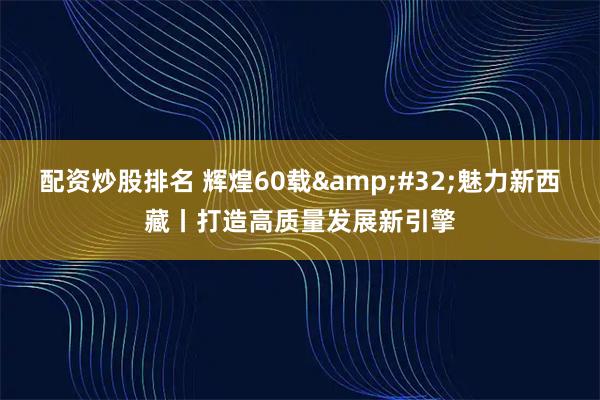 配资炒股排名 辉煌60载&#32;魅力新西藏丨打造高质量发展新引擎
