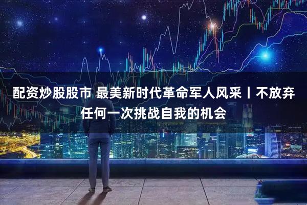 配资炒股股市 最美新时代革命军人风采丨不放弃任何一次挑战自我的机会