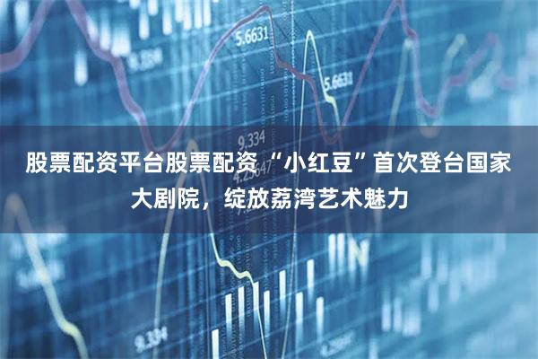 股票配资平台股票配资 “小红豆”首次登台国家大剧院，绽放荔湾艺术魅力