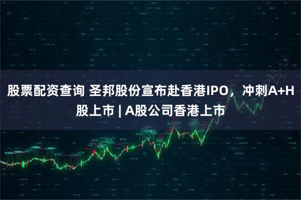 股票配资查询 圣邦股份宣布赴香港IPO，冲刺A+H股上市 | A股公司香港上市