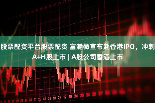 股票配资平台股票配资 富瀚微宣布赴香港IPO，冲刺A+H股上市 | A股公司香港上市