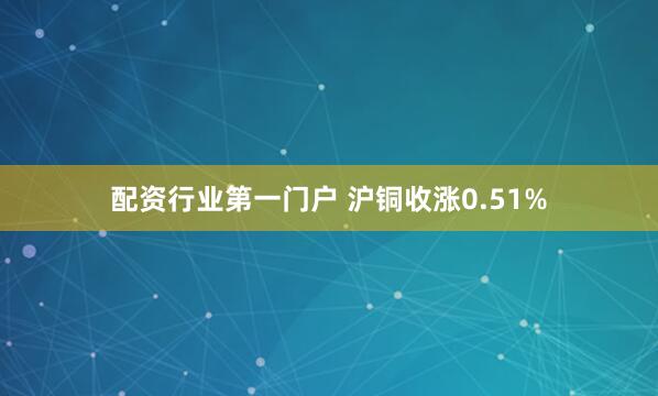 配资行业第一门户 沪铜收涨0.51%