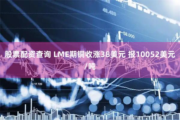股票配资查询 LME期铜收涨38美元 报10052美元/吨