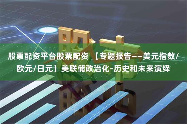 股票配资平台股票配资 【专题报告——美元指数/欧元/日元】美联储政治化-历史和未来演绎