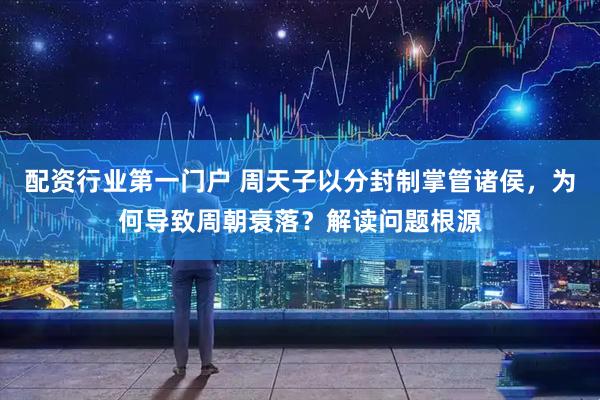 配资行业第一门户 周天子以分封制掌管诸侯，为何导致周朝衰落？解读问题根源