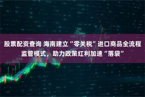 股票配资查询 海南建立“零关税”进口商品全流程监管模式，助力政策红利加速“落袋”