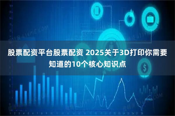 股票配资平台股票配资 2025关于3D打印你需要知道的10个核心知识点