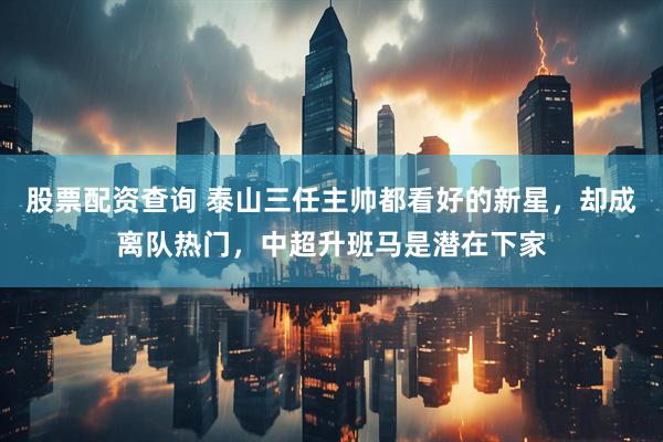 股票配资查询 泰山三任主帅都看好的新星，却成离队热门，中超升班马是潜在下家