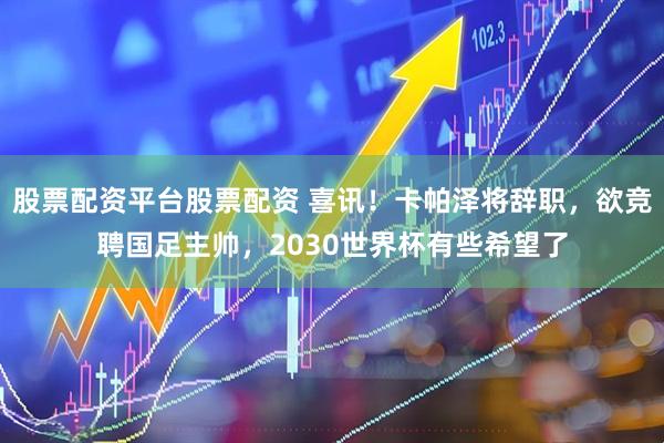 股票配资平台股票配资 喜讯！卡帕泽将辞职，欲竞聘国足主帅，2030世界杯有些希望了